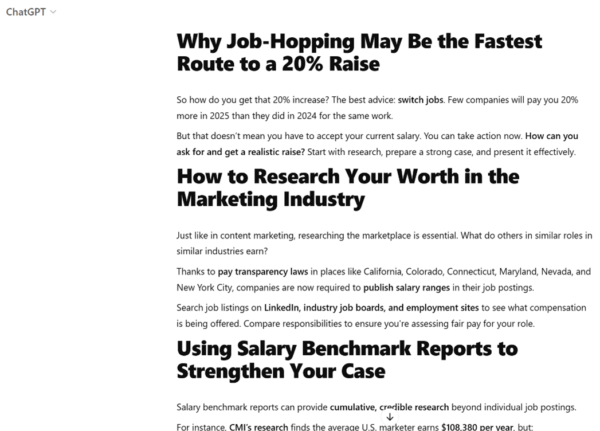 Among the first subheads created by ChatGPT are: Why Job-Hopping May Be the Fastest Route to a 20% Raise, How to Research Your Worth in the Marketing Industry, and
Using Salary Benchmark Reports to Strengthen Your Case.